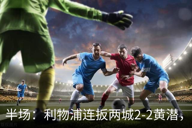 半场:利物浦连扳两城2-2黄潜,范戴克送大礼,麦卡利斯特、阿劳霍破门